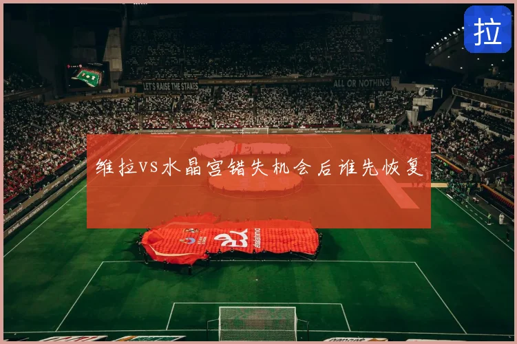 维拉vs水晶宫错失机会后谁先恢复